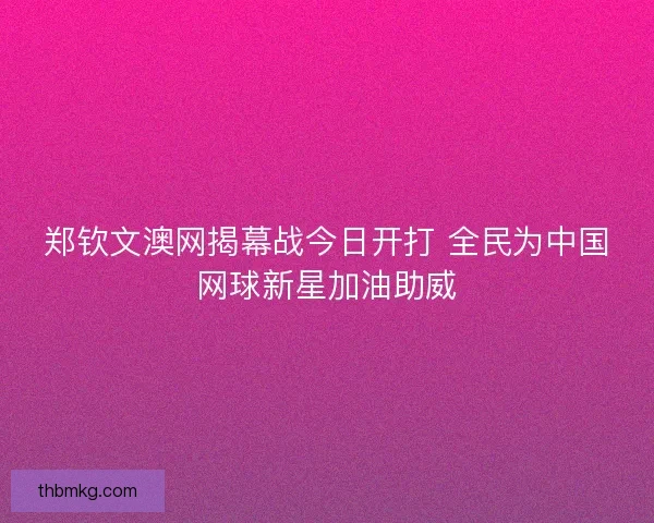郑钦文澳网揭幕战今日开打 全民为中国网球新星加油助威