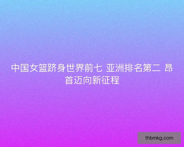 中国女篮跻身世界前七 亚洲排名第二 昂首迈向新征程