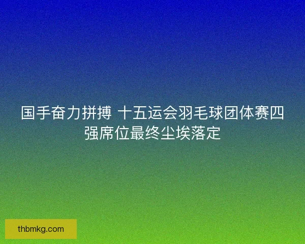 国手奋力拼搏 十五运会羽毛球团体赛四强席位最终尘埃落定